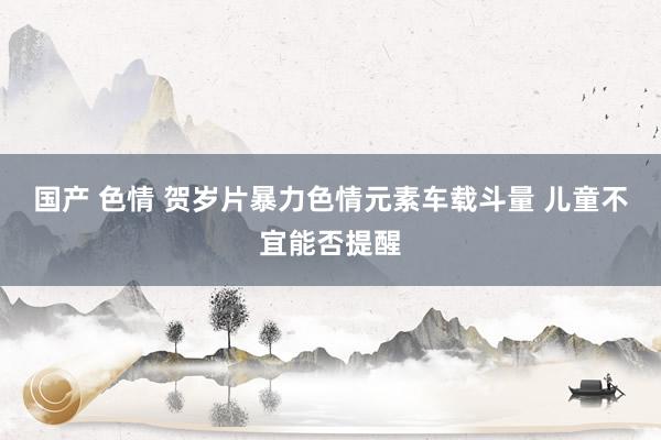 国产 色情 贺岁片暴力色情元素车载斗量 儿童不宜能否提醒