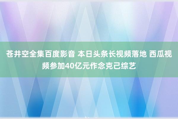 苍井空全集百度影音 本日头条长视频落地 西瓜视频参加40亿元作念克己综艺