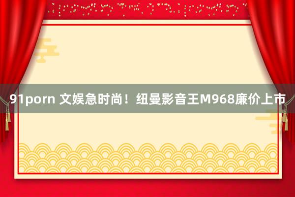 91porn 文娱急时尚！纽曼影音王M968廉价上市