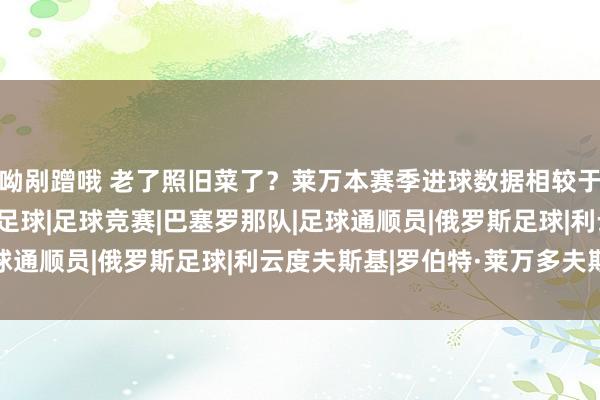 呦剐蹭哦 老了照旧菜了？莱万本赛季进球数据相较于上赛季大幅下滑|德国足球|足球竞赛|巴塞罗那队|足球通顺员|俄罗斯足球|利云度夫斯基|罗伯特·莱万多夫斯基