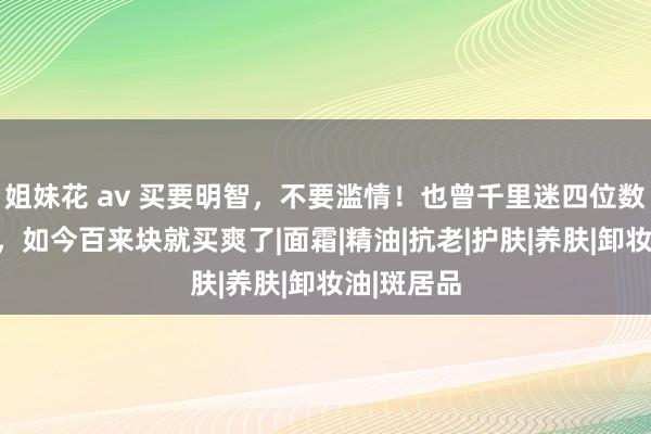 姐妹花 av 买要明智，不要滥情！也曾千里迷四位数贵妇大牌，如今百来块就买爽了|面霜|精油|抗老|护肤|养肤|卸妆油|斑居品