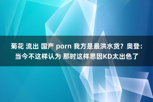 菊花 流出 国产 porn 我方是最洪水货？奥登：当今不这样认为 那时这样思因KD太出色了