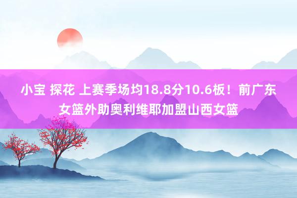 小宝 探花 上赛季场均18.8分10.6板！前广东女篮外助奥利维耶加盟山西女篮