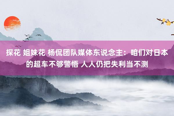探花 姐妹花 杨侃团队媒体东说念主：咱们对日本的超车不够警悟 人人仍把失利当不测