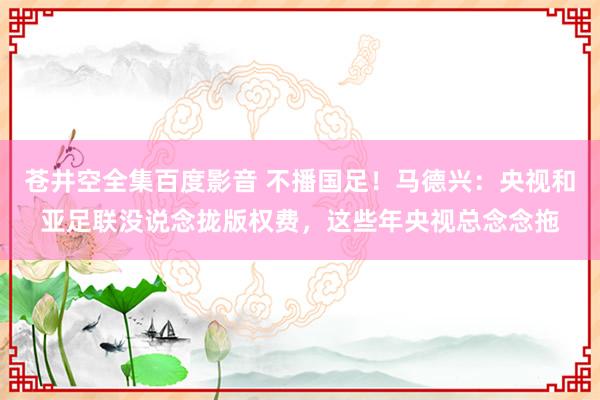 苍井空全集百度影音 不播国足！马德兴：央视和亚足联没说念拢版权费，这些年央视总念念拖