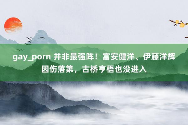 gay_porn 并非最强阵！富安健洋、伊藤洋辉因伤落第，古桥亨梧也没进入