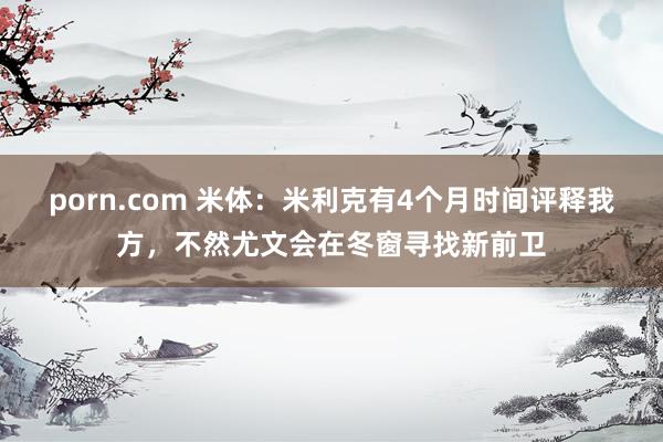 porn.com 米体：米利克有4个月时间评释我方，不然尤文会在冬窗寻找新前卫