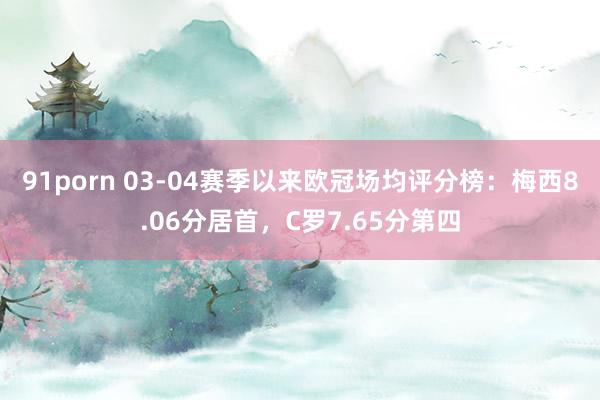 91porn 03-04赛季以来欧冠场均评分榜：梅西8.06分居首，C罗7.65分第四