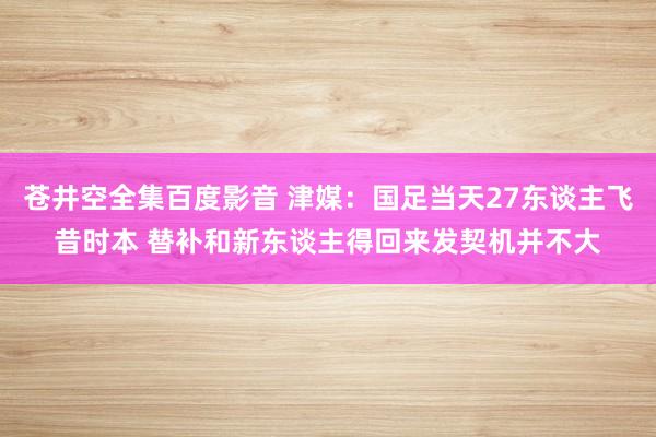 苍井空全集百度影音 津媒：国足当天27东谈主飞昔时本 替补和新东谈主得回来发契机并不大
