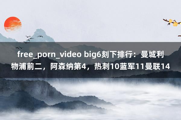 free_porn_video big6刻下排行：曼城利物浦前二，阿森纳第4，热刺10蓝军11曼联14