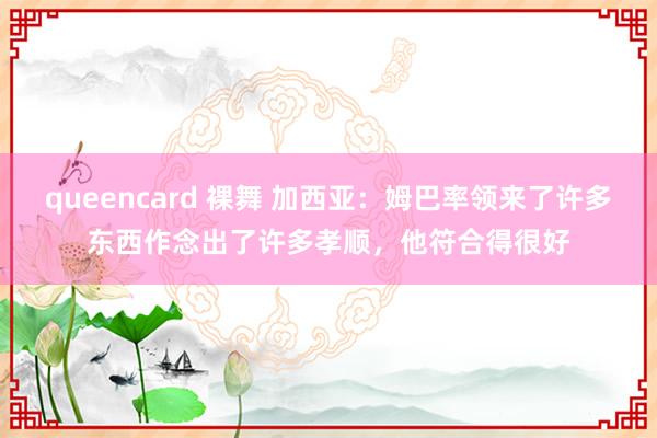queencard 裸舞 加西亚：姆巴率领来了许多东西作念出了许多孝顺，他符合得很好