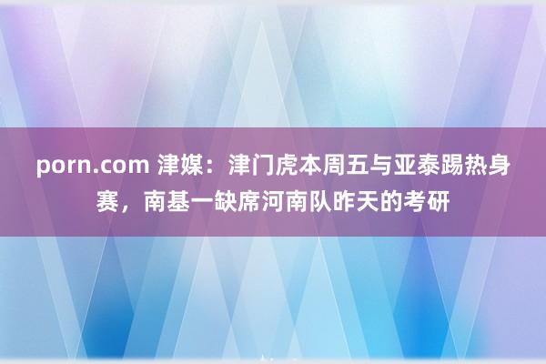 porn.com 津媒：津门虎本周五与亚泰踢热身赛，南基一缺席河南队昨天的考研