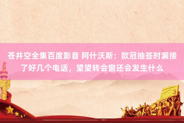 苍井空全集百度影音 阿什沃斯：欧冠抽签时漏接了好几个电话，望望转会窗还会发生什么