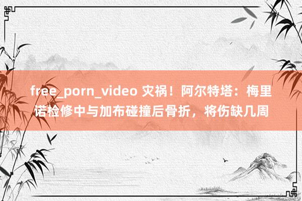free_porn_video 灾祸！阿尔特塔：梅里诺检修中与加布碰撞后骨折，将伤缺几周
