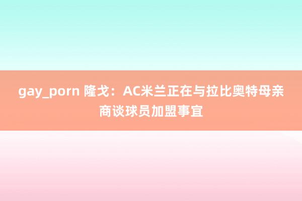 gay_porn 隆戈：AC米兰正在与拉比奥特母亲商谈球员加盟事宜