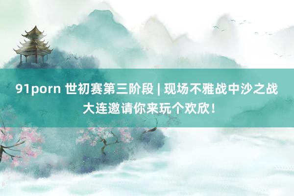 91porn 世初赛第三阶段 | 现场不雅战中沙之战 大连邀请你来玩个欢欣！