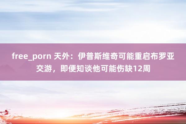free_porn 天外：伊普斯维奇可能重启布罗亚交游，即便知谈他可能伤缺12周