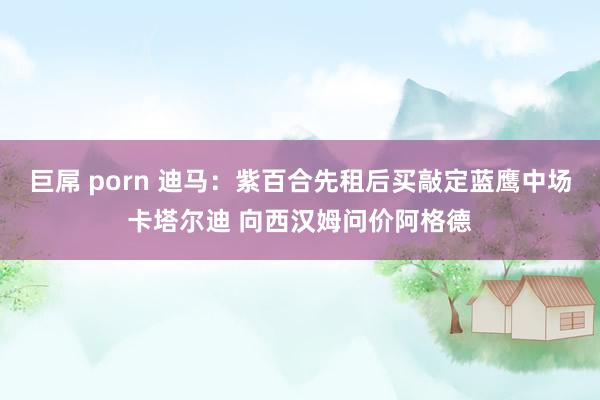 巨屌 porn 迪马：紫百合先租后买敲定蓝鹰中场卡塔尔迪 向西汉姆问价阿格德