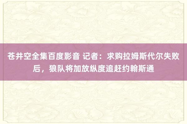 苍井空全集百度影音 记者：求购拉姆斯代尔失败后，狼队将加放纵度追赶约翰斯通