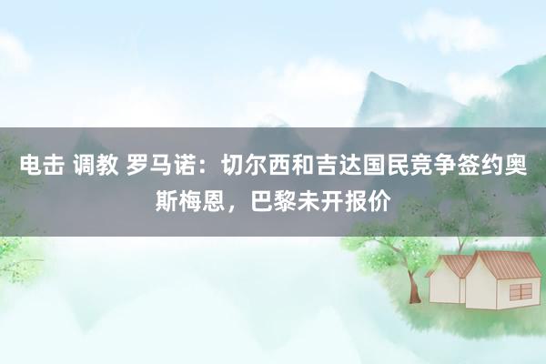 电击 调教 罗马诺：切尔西和吉达国民竞争签约奥斯梅恩，巴黎未开报价
