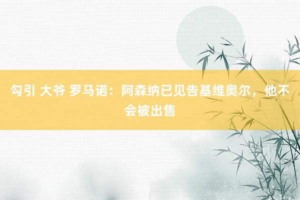 勾引 大爷 罗马诺：阿森纳已见告基维奥尔，他不会被出售