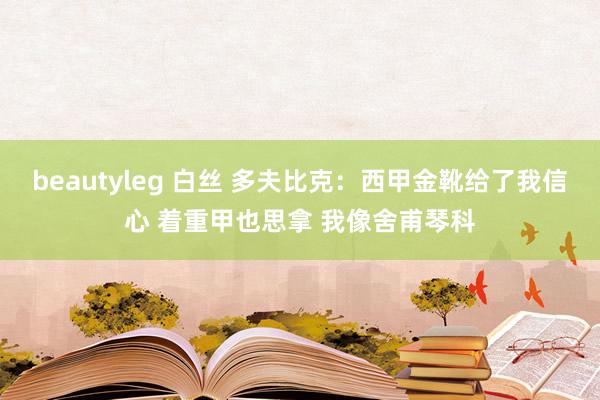 beautyleg 白丝 多夫比克：西甲金靴给了我信心 着重甲也思拿 我像舍甫琴科