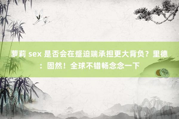 萝莉 sex 是否会在蹙迫端承担更大背负？里德：固然！全球不错畅念念一下