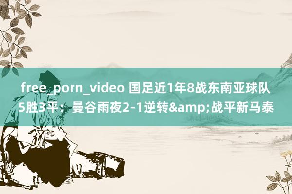 free_porn_video 国足近1年8战东南亚球队5胜3平：曼谷雨夜2-1逆转&战平新马泰