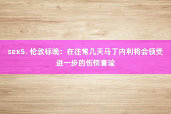 sex5. 伦敦标晚：在往常几天马丁内利将会领受进一步的伤情查验
