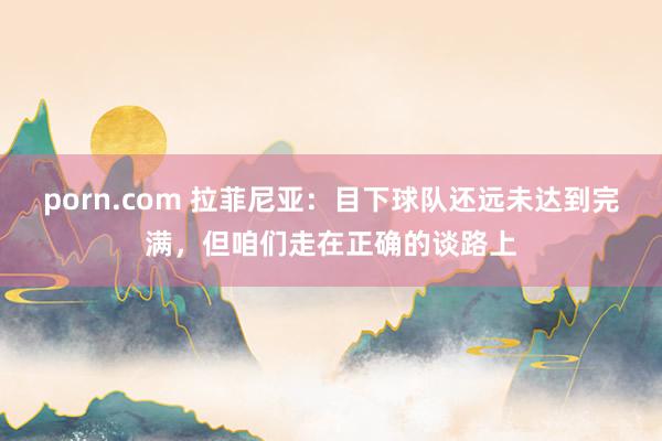 porn.com 拉菲尼亚：目下球队还远未达到完满，但咱们走在正确的谈路上