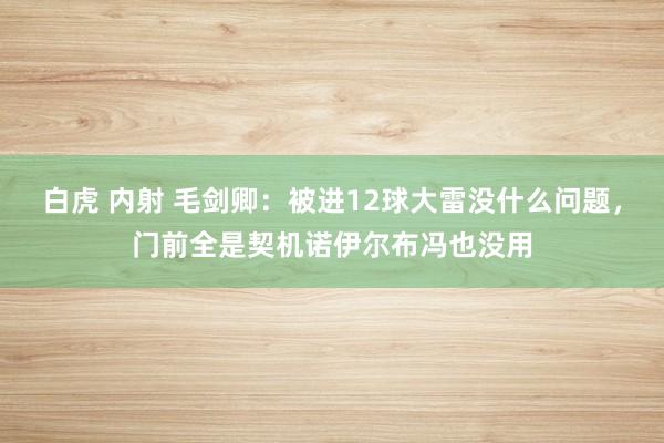 白虎 内射 毛剑卿：被进12球大雷没什么问题，门前全是契机诺伊尔布冯也没用