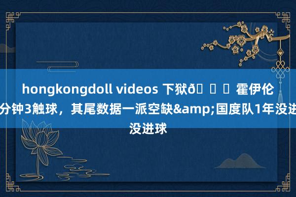 hongkongdoll videos 下狱😖霍伊伦16分钟3触球，其尾数据一派空缺&国度队1年没进球
