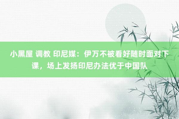 小黑屋 调教 印尼媒：伊万不被看好随时面对下课，场上发扬印尼办法优于中国队