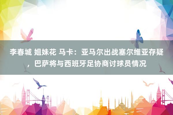 李春城 姐妹花 马卡：亚马尔出战塞尔维亚存疑，巴萨将与西班牙足协商讨球员情况