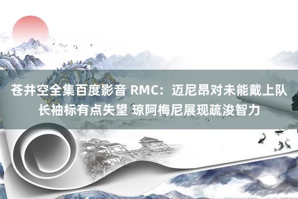 苍井空全集百度影音 RMC：迈尼昂对未能戴上队长袖标有点失望 琼阿梅尼展现疏浚智力