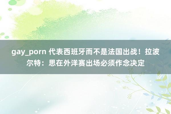 gay_porn 代表西班牙而不是法国出战！拉波尔特：思在外洋赛出场必须作念决定