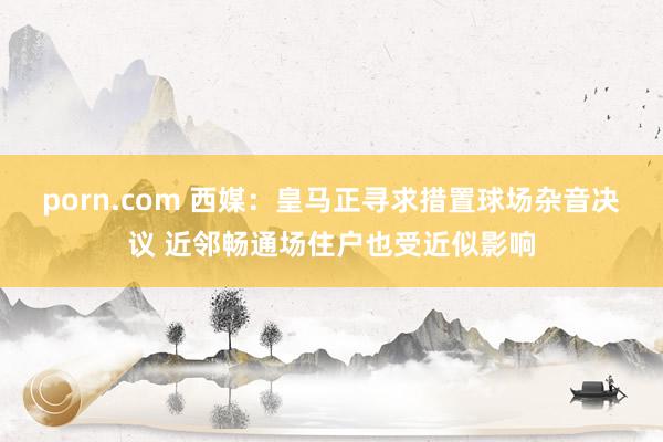 porn.com 西媒：皇马正寻求措置球场杂音决议 近邻畅通场住户也受近似影响
