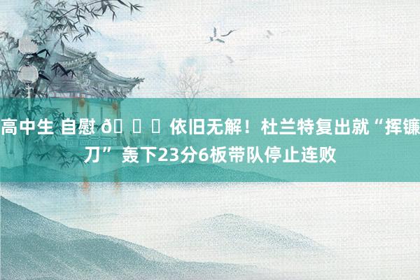 高中生 自慰 😎依旧无解！杜兰特复出就“挥镰刀” 轰下23分6板带队停止连败