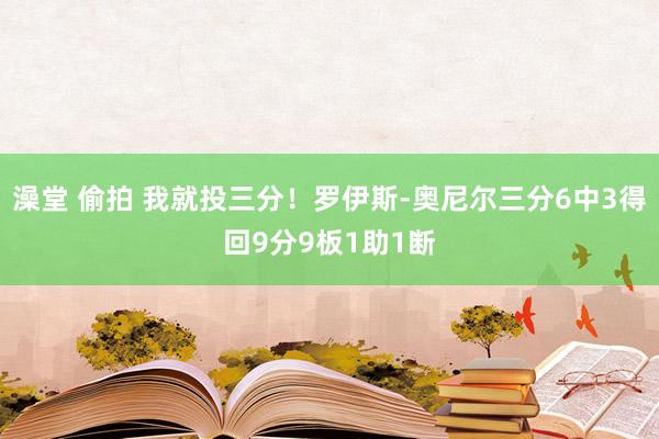 澡堂 偷拍 我就投三分！罗伊斯-奥尼尔三分6中3得回9分9板1助1断