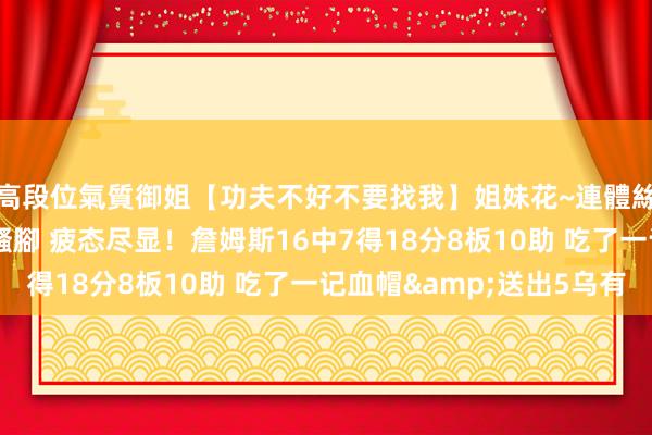 高段位氣質御姐【功夫不好不要找我】姐妹花~連體絲襪~大奶晃動~絲襪騷腳 疲态尽显！詹姆斯16中7得18分8板10助 吃了一记血帽&送出5乌有