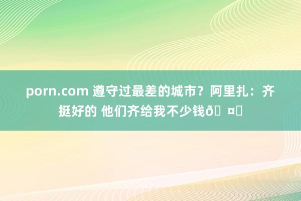 porn.com 遵守过最差的城市?阿里扎:齐挺好的 他们齐给我不少钱🤑