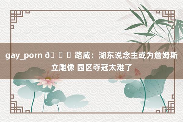 gay_porn 👀路威：湖东说念主或为詹姆斯立雕像 园区夺冠太难了