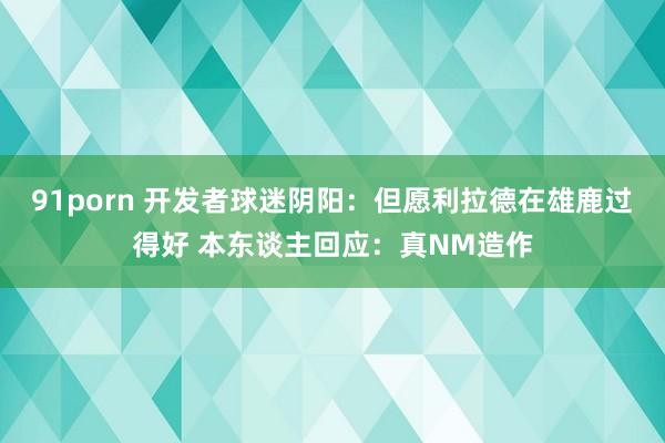91porn 开发者球迷阴阳：但愿利拉德在雄鹿过得好 本东谈主回应：真NM造作