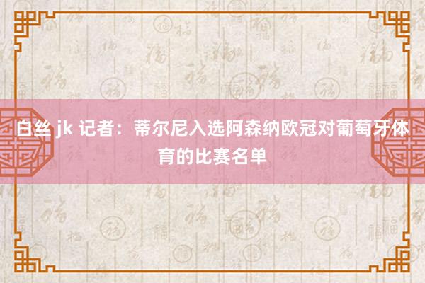白丝 jk 记者：蒂尔尼入选阿森纳欧冠对葡萄牙体育的比赛名单