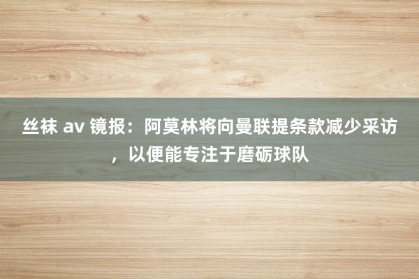 丝袜 av 镜报：阿莫林将向曼联提条款减少采访，以便能专注于磨砺球队