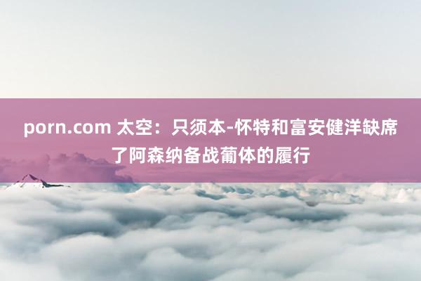 porn.com 太空：只须本-怀特和富安健洋缺席了阿森纳备战葡体的履行