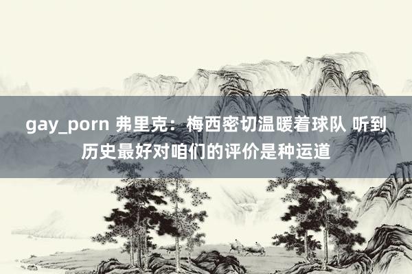 gay_porn 弗里克：梅西密切温暖着球队 听到历史最好对咱们的评价是种运道