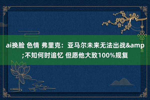 ai换脸 色情 弗里克：亚马尔未来无法出战&不知何时追忆 但愿他大致100%规复