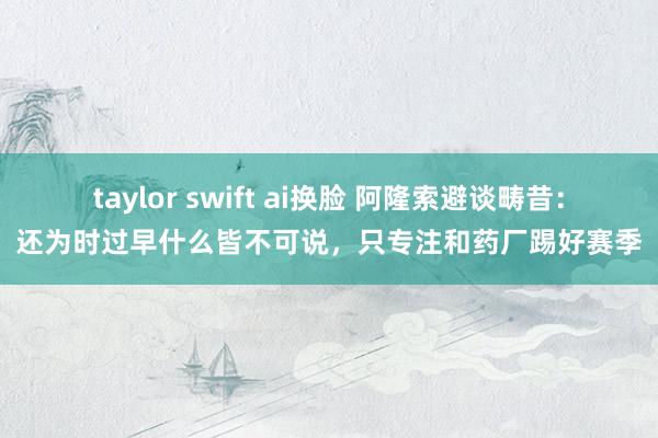 taylor swift ai换脸 阿隆索避谈畴昔：还为时过早什么皆不可说，只专注和药厂踢好赛季