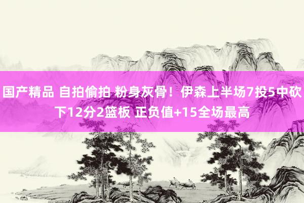 国产精品 自拍偷拍 粉身灰骨！伊森上半场7投5中砍下12分2篮板 正负值+15全场最高